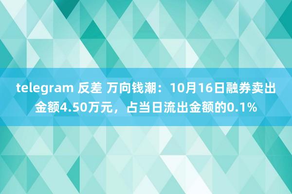 telegram 反差 万向钱潮：10月16日融券卖出金额4.50万元，占当日流出金额的0.1%