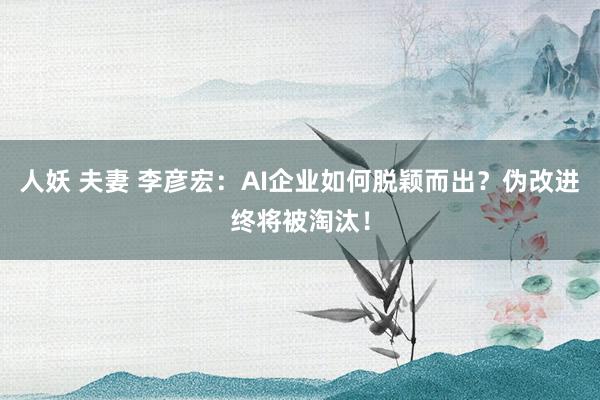 人妖 夫妻 李彦宏：AI企业如何脱颖而出？伪改进终将被淘汰！