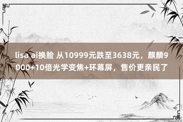 lisa ai换脸 从10999元跌至3638元，麒麟9000+10倍光学变焦+环幕屏，售价更亲民了