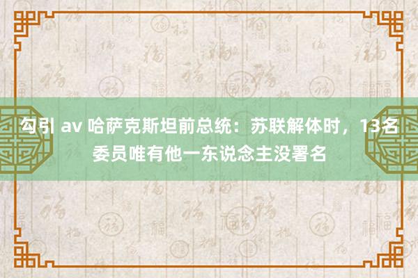 勾引 av 哈萨克斯坦前总统：苏联解体时，13名委员唯有他一东说念主没署名