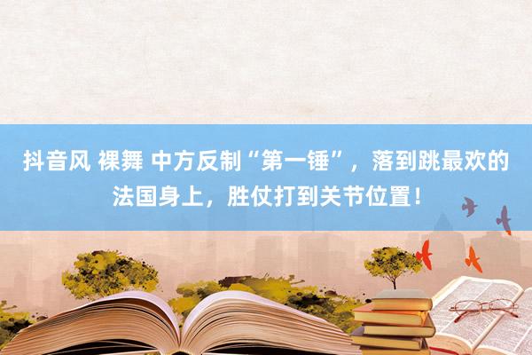   抖音风 裸舞 中方反制“第一锤”，落到跳最欢的法国身上，胜仗打到关节位置！