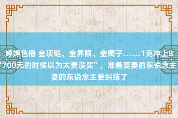 婷婷色播 金项链、金界限、金镯子……1克冲上800元！“700元的时候以为太贵没买”，准备娶妻的东说念主更纠结了