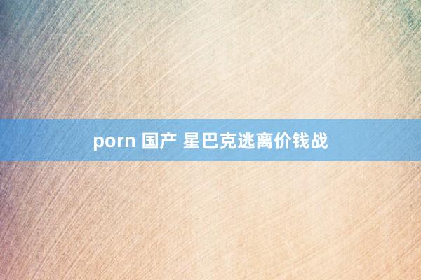   porn 国产 星巴克逃离价钱战