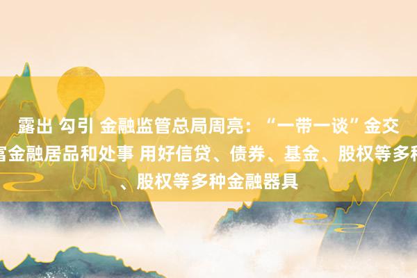   露出 勾引 金融监管总局周亮：“一带一谈”金交融作要丰富金融居品和处事 用好信贷、债券、基金、股权等多种金融器具