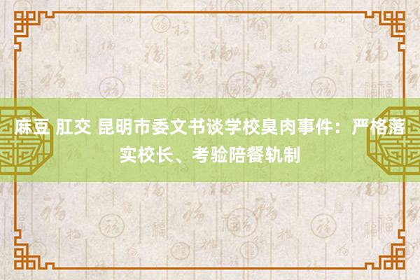 麻豆 肛交 昆明市委文书谈学校臭肉事件：严格落实校长、考验陪餐轨制