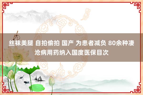   丝袜美腿 自拍偷拍 国产 为患者减负 80余种凄沧病用药纳入国度医保目次