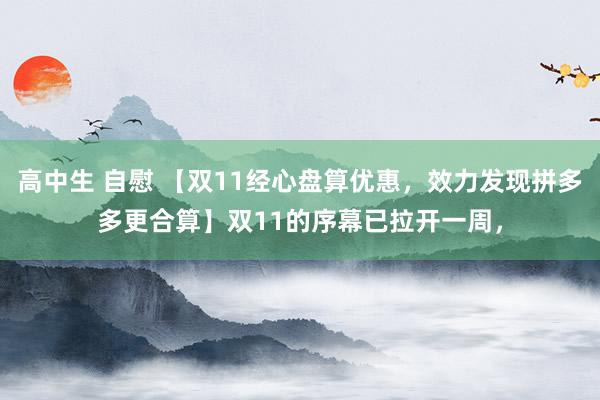   高中生 自慰 【双11经心盘算优惠，效力发现拼多多更合算】双11的序幕已拉开一周，