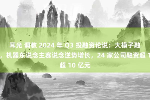   耳光 调教 2024 年 Q3 投融资论说：大模子融资降温，机器东说念主赛说念逆势增长，24 家公司融资超 10 亿元