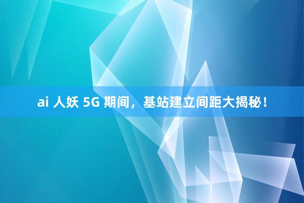 ai 人妖 5G 期间，基站建立间距大揭秘！