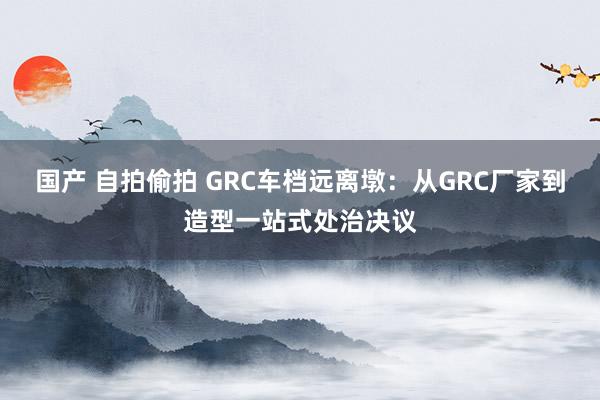 国产 自拍偷拍 GRC车档远离墩：从GRC厂家到造型一站式处治决议