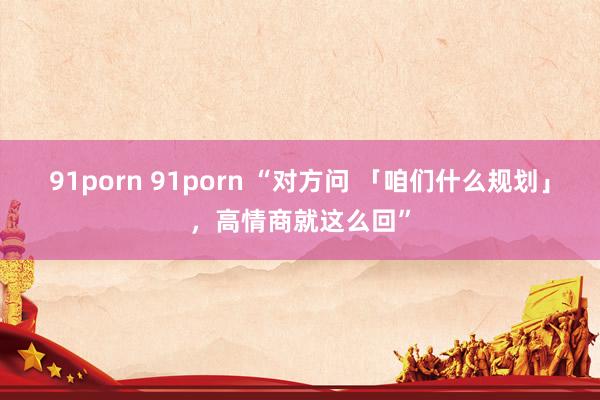 91porn 91porn “对方问 「咱们什么规划」，高情商就这么回”