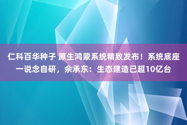   仁科百华种子 原生鸿蒙系统精致发布！系统底座一说念自研，余承东：生态建造已超10亿台