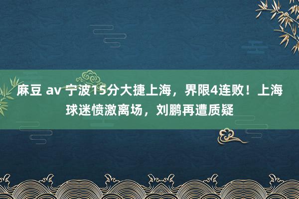   麻豆 av 宁波15分大捷上海，界限4连败！上海球迷愤激离场，刘鹏再遭质疑