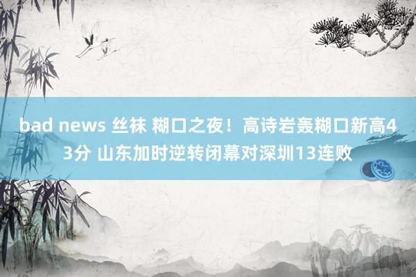   bad news 丝袜 糊口之夜！高诗岩轰糊口新高43分 山东加时逆转闭幕对深圳13连败