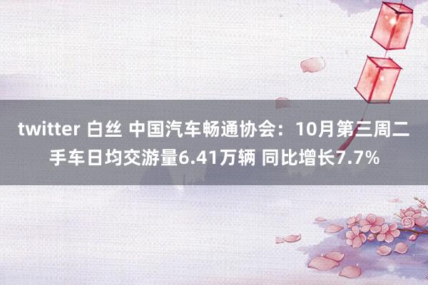   twitter 白丝 中国汽车畅通协会：10月第三周二手车日均交游量6.41万辆 同比增长7.7%