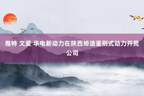   推特 文爱 华电新动力在陕西缔造鉴别式动力开荒公司