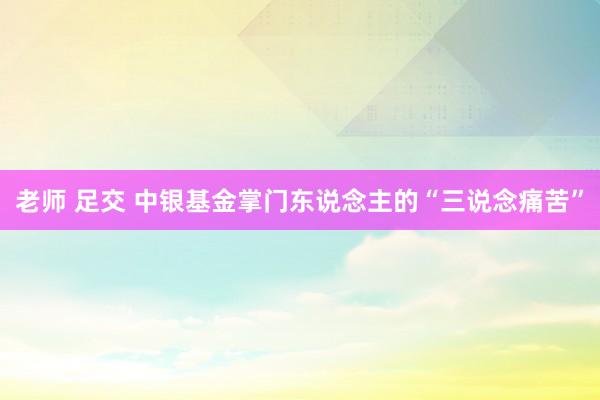 老师 足交 中银基金掌门东说念主的“三说念痛苦”