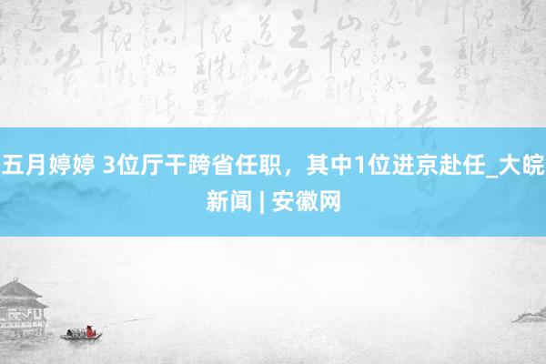   五月婷婷 3位厅干跨省任职，其中1位进京赴任_大皖新闻 | 安徽网