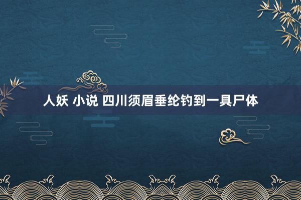   人妖 小说 四川须眉垂纶钓到一具尸体