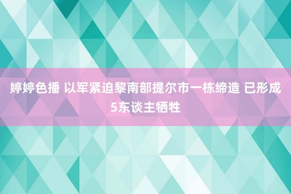 婷婷色播 以军紧迫黎南部提尔市一栋缔造 已形成5东谈主牺牲