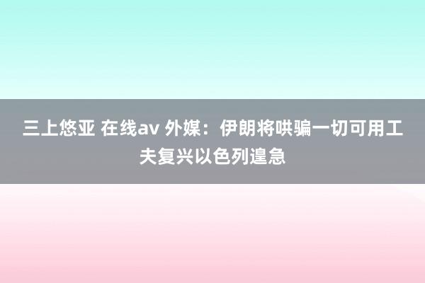   三上悠亚 在线av 外媒：伊朗将哄骗一切可用工夫复兴以色列遑急