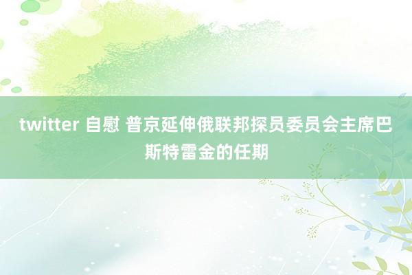 twitter 自慰 普京延伸俄联邦探员委员会主席巴斯特雷金的任期