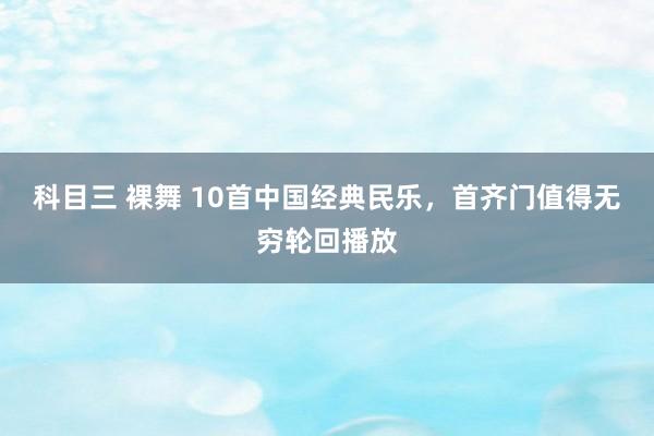 科目三 裸舞 10首中国经典民乐，首齐门值得无穷轮回播放