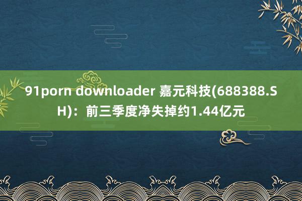   91porn downloader 嘉元科技(688388.SH)：前三季度净失掉约1.44亿元