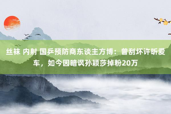 丝袜 内射 国乒预防商东谈主方博：曾刮坏许昕爱车，如今因暗讽孙颖莎掉粉20万