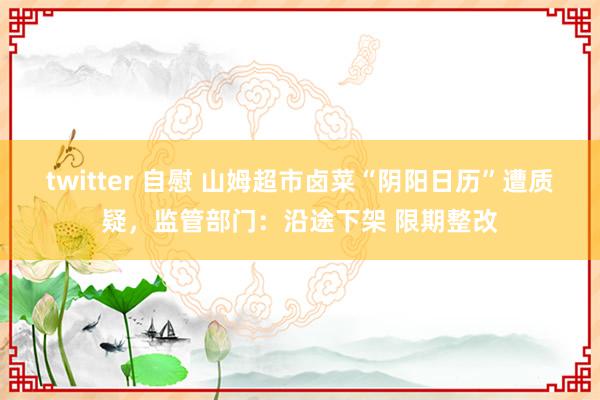   twitter 自慰 山姆超市卤菜“阴阳日历”遭质疑，监管部门：沿途下架 限期整改