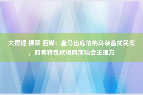 大摆锤 裸舞 西媒：皇马出庭伯纳乌杂音扰民案，前者将包袱指向演唱会主理方