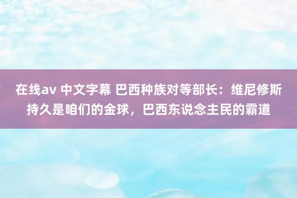   在线av 中文字幕 巴西种族对等部长：维尼修斯持久是咱们的金球，巴西东说念主民的霸道