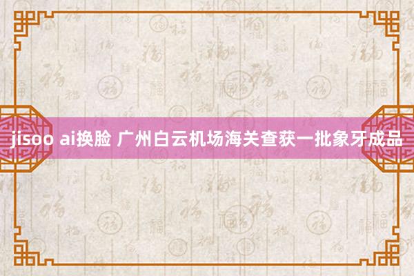   jisoo ai换脸 广州白云机场海关查获一批象牙成品