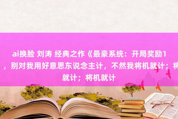 ai换脸 刘涛 经典之作《最豪系统：开局奖励10个亿》，别对我用好意思东说念主计，不然我将机就计；将机就计