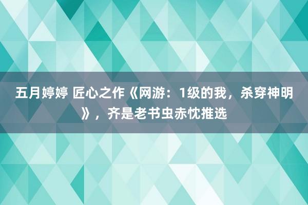   五月婷婷 匠心之作《网游：1级的我，杀穿神明》，齐是老书虫赤忱推选