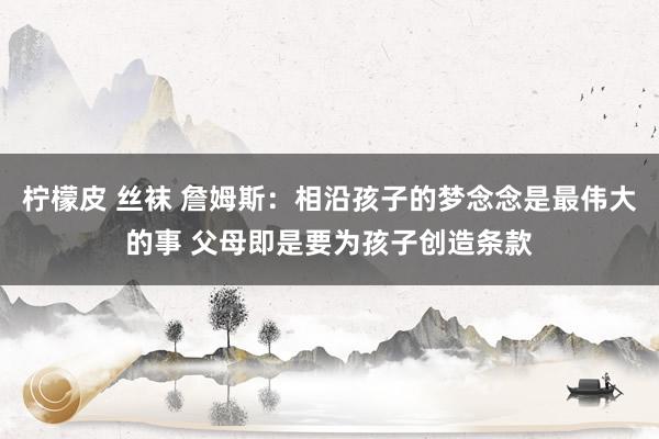 柠檬皮 丝袜 詹姆斯：相沿孩子的梦念念是最伟大的事 父母即是要为孩子创造条款