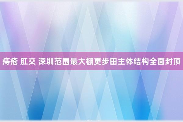 痔疮 肛交 深圳范围最大棚更步田主体结构全面封顶