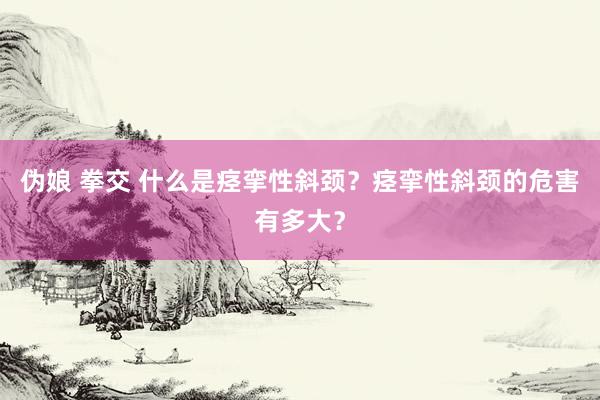 伪娘 拳交 什么是痉挛性斜颈？痉挛性斜颈的危害有多大？