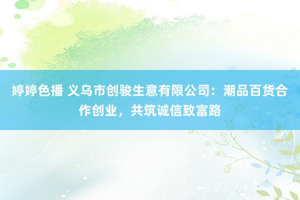 婷婷色播 义乌市创骏生意有限公司：潮品百货合作创业，共筑诚信致富路