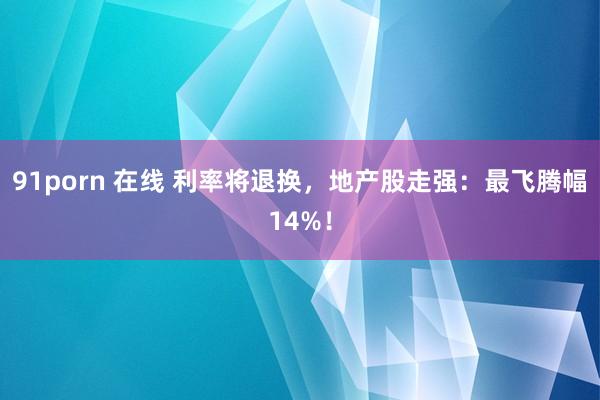 91porn 在线 利率将退换，地产股走强：最飞腾幅14%！