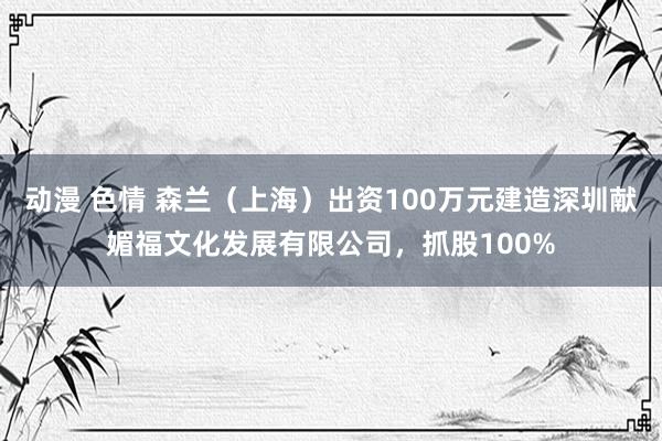 动漫 色情 森兰（上海）出资100万元建造深圳献媚福文化发展有限公司，抓股100%