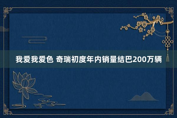 我爱我爱色 奇瑞初度年内销量结巴200万辆