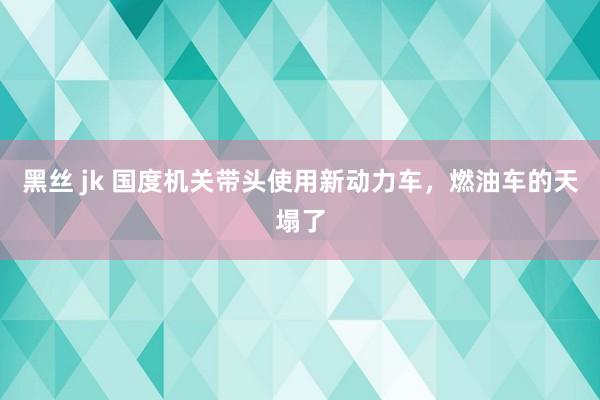   黑丝 jk 国度机关带头使用新动力车，燃油车的天塌了