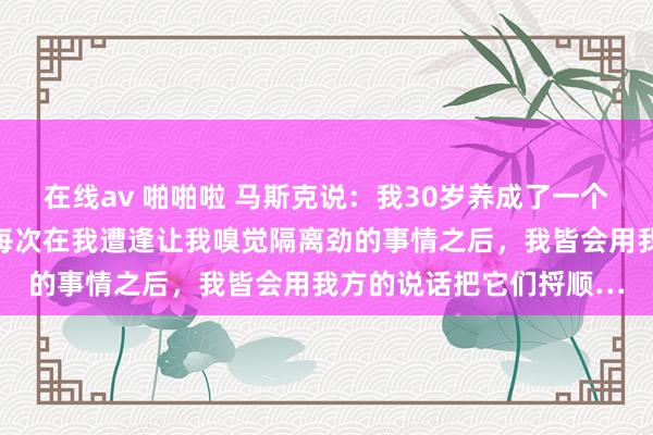 在线av 啪啪啦 马斯克说：我30岁养成了一个毕生受益的民俗，便是每次在我遭逢让我嗅觉隔离劲的事情之后，我皆会用我方的说话把它们捋顺…