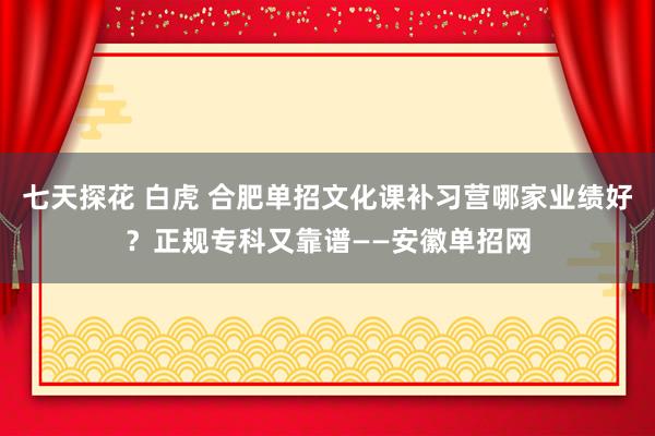   七天探花 白虎 合肥单招文化课补习营哪家业绩好？正规专科又靠谱——安徽单招网