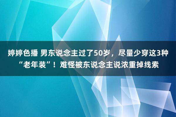 婷婷色播 男东说念主过了50岁，尽量少穿这3种“老年装”！难怪被东说念主说浓重掉线索