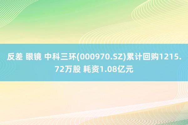   反差 眼镜 中科三环(000970.SZ)累计回购1215.72万股 耗资1.08亿元