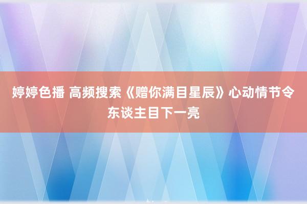 婷婷色播 高频搜索《赠你满目星辰》心动情节令东谈主目下一亮