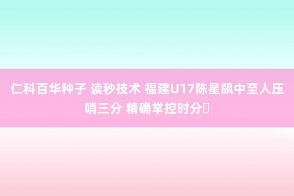   仁科百华种子 读秒技术 福建U17陈星飙中至人压哨三分 精确掌控时分⏰