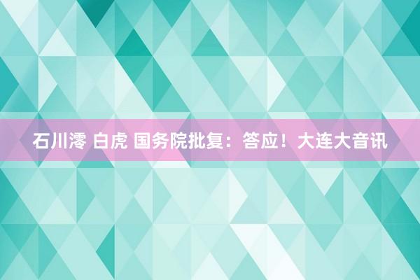 石川澪 白虎 国务院批复：答应！大连大音讯